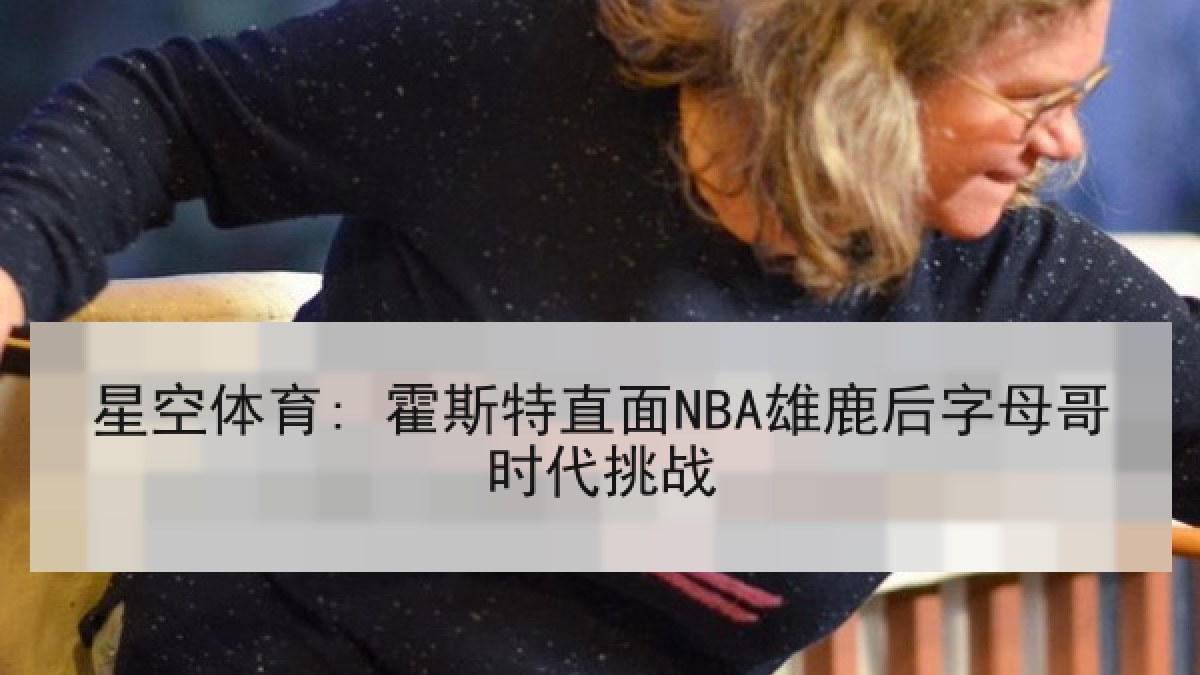 星空体育: 霍斯特直面NBA雄鹿后字母哥时代挑战