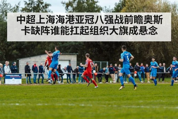 中超上海海港亚冠八强战前瞻奥斯卡缺阵谁能扛起组织大旗成悬念