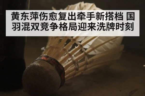 黄东萍伤愈复出牵手新搭档 国羽混双竞争格局迎来洗牌时刻