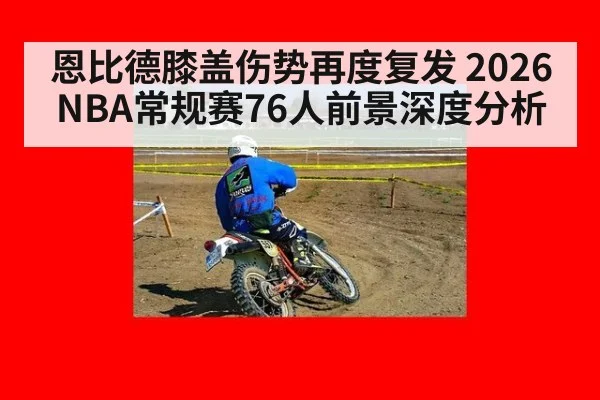 恩比德膝盖伤势再度复发 2026NBA常规赛76人前景深度分析
